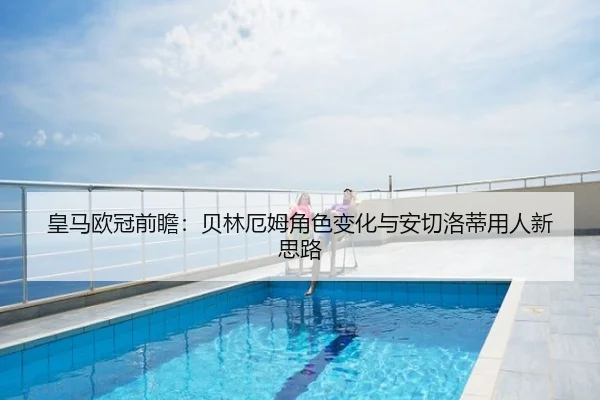 皇马欧冠前瞻：贝林厄姆角色变化与安切洛蒂用人新思路